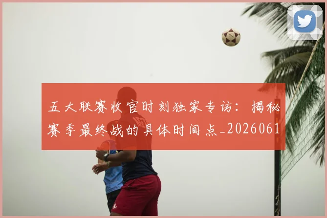 五大联赛收官时刻独家专访：揭秘赛季最终战的具体时间点_20260611141704