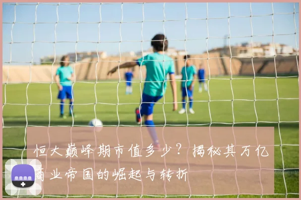 恒大巅峰期市值多少？揭秘其万亿商业帝国的崛起与转折