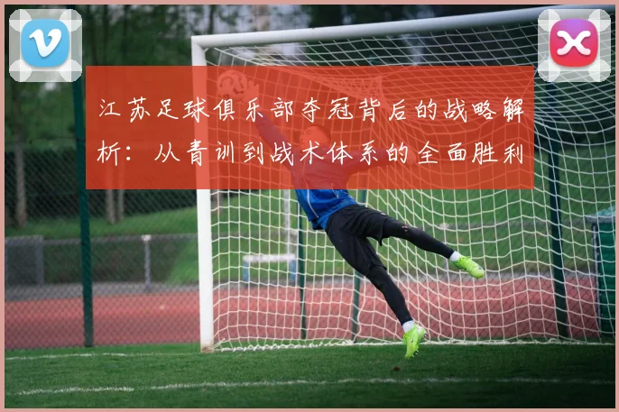 江苏足球俱乐部夺冠背后的战略解析:从青训到战术体系的全面胜利