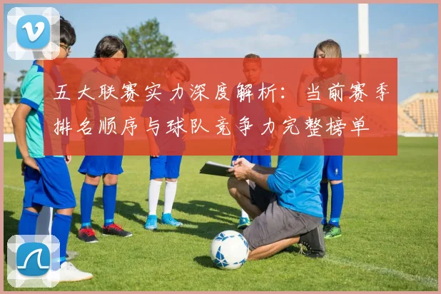 五大联赛实力深度解析：当前赛季排名顺序与球队竞争力完整榜单