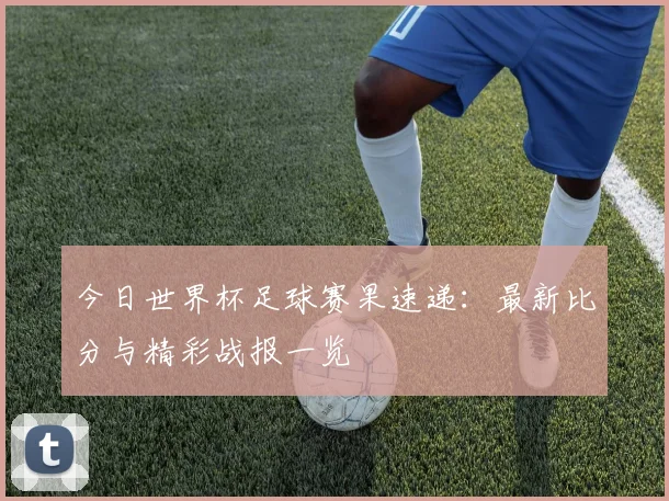 今日世界杯足球赛果速递：最新比分与精彩战报一览