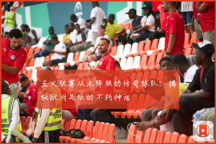 五大联赛从未降级的传奇球队：揭秘欧洲足坛的不朽神话