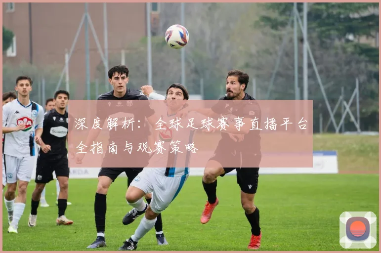 深度解析:全球足球赛事直播平台全指南与观赛策略
