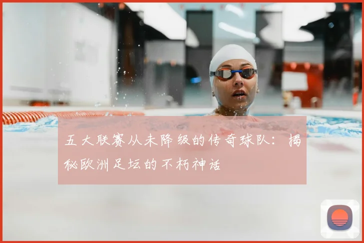 五大联赛从未降级的传奇球队：揭秘欧洲足坛的不朽神话