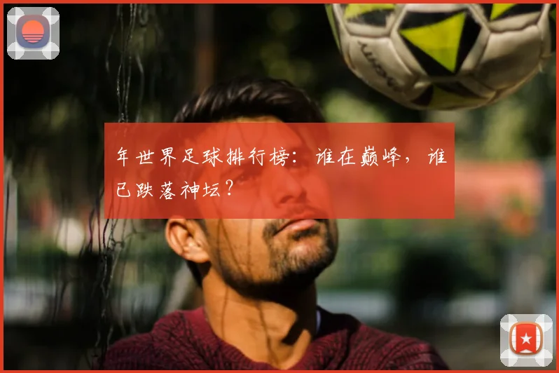 年世界足球排行榜:谁在巅峰,谁已跌落神坛?
