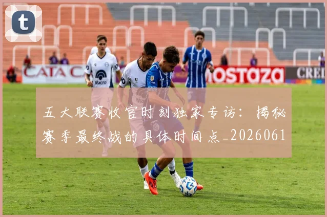 五大联赛收官时刻独家专访：揭秘赛季最终战的具体时间点_20260611141704