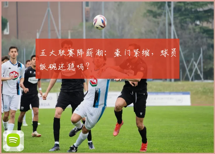 五大联赛降薪潮：豪门紧缩，球员饭碗还稳吗？